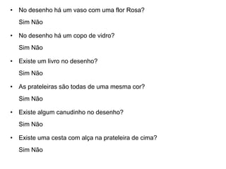 • No desenho há um vaso com uma flor Rosa?
  Sim Não

• No desenho há um copo de vidro?
  Sim Não

• Existe um livro no desenho?
  Sim Não

• As prateleiras são todas de uma mesma cor?
  Sim Não

• Existe algum canudinho no desenho?
  Sim Não

• Existe uma cesta com alça na prateleira de cima?
  Sim Não
 