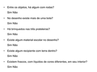 • Entre os objetos, há algum com rodas?
   Sim Não

• No desenho existe mais de uma bola?
   Sim Não

• Há brinquedos nas três prateleiras?
   Sim Não

• Existe algum material escolar no desenho?
   Sim Não

• Existe algum recipiente com terra dentro?
   Sim Não

• Existem frascos, com líquidos de cores diferentes, em seu interior?
   Sim Não
 