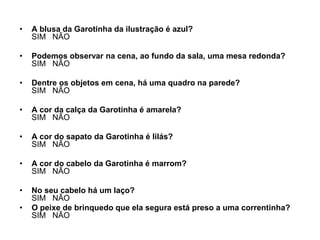 •   A blusa da Garotinha da ilustração é azul?
    SIM NÃO

•   Podemos observar na cena, ao fundo da sala, uma mesa redonda?
    SIM NÃO

•   Dentre os objetos em cena, há uma quadro na parede?
    SIM NÃO

•   A cor da calça da Garotinha é amarela?
    SIM NÃO

•   A cor do sapato da Garotinha é lilás?
    SIM NÃO

•   A cor do cabelo da Garotinha é marrom?
    SIM NÃO

•   No seu cabelo há um laço?
    SIM NÃO
•   O peixe de brinquedo que ela segura está preso a uma correntinha?
    SIM NÃO
 