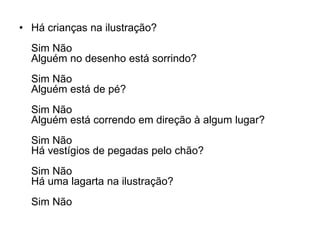 • Há crianças na ilustração?
  Sim Não
  Alguém no desenho está sorrindo?
  Sim Não
  Alguém está de pé?
  Sim Não
  Alguém está correndo em direção à algum lugar?
  Sim Não
  Há vestígios de pegadas pelo chão?
  Sim Não
  Há uma lagarta na ilustração?
  Sim Não
 