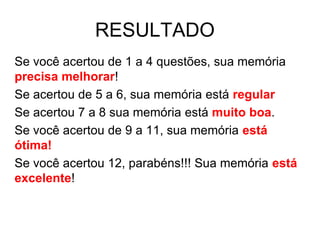 RESULTADO
Se você acertou de 1 a 4 questões, sua memória
precisa melhorar!
Se acertou de 5 a 6, sua memória está regular
Se acertou 7 a 8 sua memória está muito boa.
Se você acertou de 9 a 11, sua memória está
ótima!
Se você acertou 12, parabéns!!! Sua memória está
excelente!
 
