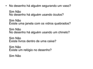 • No desenho há alguém segurando um vaso?
  Sim Não
  No desenho há alguém usando óculos?
  Sim Não
  Existe uma janela com os vidros quebrados?
  Sim Não
  No desenho há alguém usando um chinelo?
  Sim Não
  Existe livros dentro de uma caixa?
  Sim Não
  Existe um relógio no desenho?
  Sim Não
 