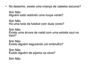 • No desenho, existe uma criança de cabelos escuros?
  Sim Não
  Alguém está vestindo uma roupa verde?
  Sim Não
  Há uma bola de futebol com duas cores?
  Sim Não
  Existe uma árvore de natal com uma estrela azul no
  topo?
  Sim Não
  Existe alguém segurando um embrulho?
  Sim Não
  Existe alguém de pijama na cena?
  Sim Não
 