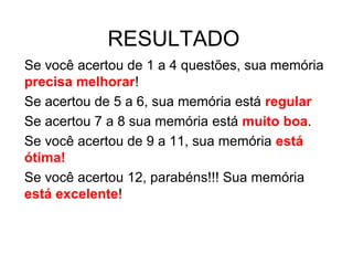 RESULTADO
Se você acertou de 1 a 4 questões, sua memória
precisa melhorar!
Se acertou de 5 a 6, sua memória está regular
Se acertou 7 a 8 sua memória está muito boa.
Se você acertou de 9 a 11, sua memória está
ótima!
Se você acertou 12, parabéns!!! Sua memória
está excelente!
 