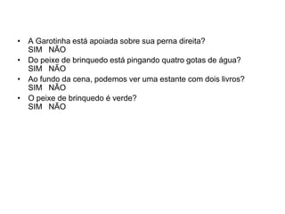 • A Garotinha está apoiada sobre sua perna direita?
  SIM NÃO
• Do peixe de brinquedo está pingando quatro gotas de água?
  SIM NÃO
• Ao fundo da cena, podemos ver uma estante com dois livros?
  SIM NÃO
• O peixe de brinquedo é verde?
  SIM NÃO
 