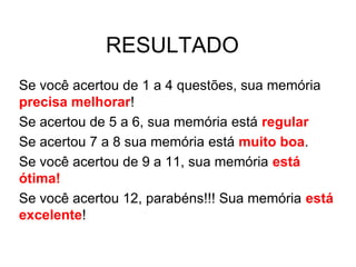 RESULTADO
Se você acertou de 1 a 4 questões, sua memória
precisa melhorar!
Se acertou de 5 a 6, sua memória está regular
Se acertou 7 a 8 sua memória está muito boa.
Se você acertou de 9 a 11, sua memória está
ótima!
Se você acertou 12, parabéns!!! Sua memória está
excelente!
 