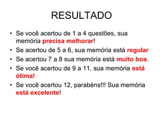 RESULTADO
• Se você acertou de 1 a 4 questões, sua
  memória precisa melhorar!
• Se acertou de 5 a 6, sua memória está regular
• Se acertou 7 a 8 sua memória está muito boa.
• Se você acertou de 9 a 11, sua memória está
  ótima!
• Se você acertou 12, parabéns!!! Sua memória
  está excelente!
 