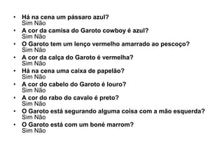 • Há na cena um pássaro azul?
  Sim Não
• A cor da camisa do Garoto cowboy é azul?
  Sim Não
• O Garoto tem um lenço vermelho amarrado ao pescoço?
  Sim Não
• A cor da calça do Garoto é vermelha?
  Sim Não
• Há na cena uma caixa de papelão?
  Sim Não
• A cor do cabelo do Garoto é louro?
  Sim Não
• A cor do rabo do cavalo é preto?
  Sim Não
• O Garoto está segurando alguma coisa com a mão esquerda?
  Sim Não
• O Garoto está com um boné marrom?
  Sim Não
 