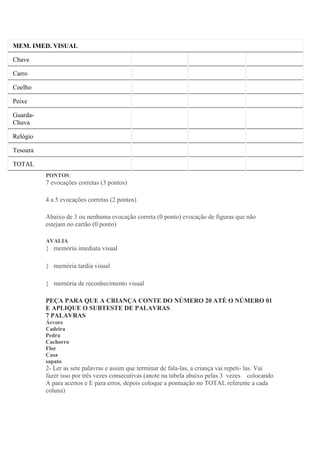 MEM. IMED. VISUAL
Chave
Carro
Coelho
Peixe
Guarda-
Chuva
Relógio
Tesoura
TOTAL
PONTOS:
7 evocações corretas (3 pontos)
4 a 5 evocações corretas (2 pontos)
Abaixo de 3 ou nenhuma evocação correta (0 ponto) evocação de figuras que não
estejam no cartão (0 ponto)
AVALIA
 memória imediata visual
 memória tardia visual
 memória de reconhecimento visual
PEÇA PARA QUE A CRIANÇA CONTE DO NÚMERO 20 ATÉ O NÚMERO 01
E APLIQUE O SUBTESTE DE PALAVRAS.
7 PALAVRAS
Árvore
Cadeira
Pedra
Cachorro
Flor
Casa
sapato
2- Ler as sete palavras e assim que terminar de fala-las, a criança vai repeti- las. Vai
fazer isso por três vezes consecutivas.(anote na tabela abaixo pelas 3 vezes colocando
A para acertos e E para erros, depois coloque a pontuação no TOTAL referente a cada
coluna)
 