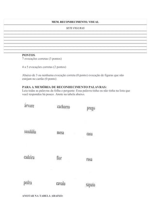 MEM. RECONHECIMENTO. VISUAL
SETE FIGURAS
PONTOS:
7 evocações corretas (3 pontos)
4 a 5 evocações corretas (2 pontos)
Abaixo de 3 ou nenhuma evocação correta (0 ponto) evocação de figuras que não
estejam no cartão (0 ponto)
PARA A MEMÓRIA DE RECONHECIMENTO PALAVRAS:
Leia todas as palavras da folha e pergunte: Essa palavra tinha ou não tinha na lista que
você respondeu há pouco. Anote na tabela abaixo.
ANOTAR NA TABELA ABAIXO:
 