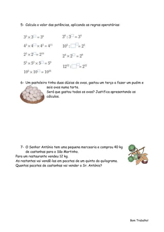 5- Calcula o valor das potências, aplicando as regras operatórias:




   6- Um pasteleiro tinha duas dúzias de ovos, gastou um terço a fazer um pudim e
                   seis ovos numa tarte.
                   Será que gastou todos os ovos? Justifica apresentando os
                   cálculos.




   7- O Senhor António tem uma pequena mercearia e comprou 40 kg
      de castanhas para o São Martinho.
Para um restaurante vendeu 12 kg.
As restantes vai vendê-las em pacotes de um quinto do quilograma.
Quantos pacotes de castanhas vai vender o Sr. António?




                                                                        Bom Trabalho!
 
