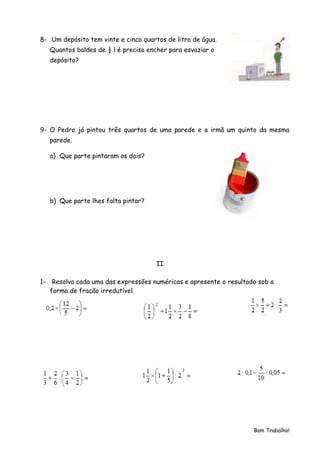 8- Um depósito tem vinte e cinco quartos de litro de água.
   Quantos baldes de ½ l é preciso encher para esvaziar o
   depósito?




9- O Pedro já pintou três quartos de uma parede e a irmã um quinto da mesma
   parede.

   a) Que parte pintaram os dois?




   b) Que parte lhes falta pintar?




                                      II

1- Resolva cada uma das expressões numéricas e apresente o resultado sob a
   forma de fração irredutível.




                                                                   Bom Trabalho!
 
