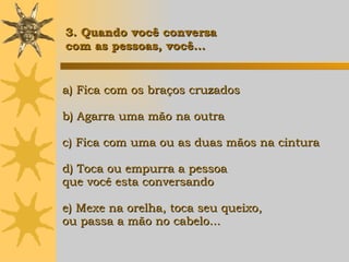 a) Fica com os braços cruzados b) Agarra uma mão na outra c) Fica com uma ou as duas mãos na cintura d) Toca ou empurra a pessoa  que você esta conversando e) Mexe na orelha, toca seu queixo, ou passa a mão no cabelo... 3. Quando você conversa  com as pessoas, você... 