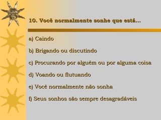 a) Caindo b) Brigando ou discutindo c) Procurando por alguém ou por alguma coisa d) Voando ou flutuando e) Você normalmente não sonha f) Seus sonhos são sempre desagradáveis 10. Você normalmente sonhe que está… 