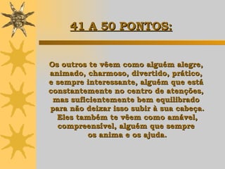 Os outros te vêem como alguém alegre,  animado, charmoso, divertido, prático,  e sempre interessante, alguém que está  constantemente no centro de atenções,  mas suficientemente bem equilibrado  para não deixar isso subir à sua cabeça. Eles também te vêem como amável,  compreensível, alguém que sempre  os anima e os ajuda. 41 A 50 PONTOS: 