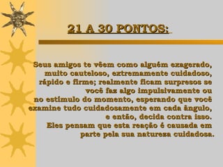 Seus amigos te vêem como alguém exagerado,  muito cauteloso, extremamente cuidadoso,  rápido e firme; realmente ficam surpresos se  você faz algo impulsivamente ou  no estímulo do momento, esperando que você  examine tudo cuidadosamente em cada ângulo,  e então,  decida contra isso.  Eles pensam que esta reação é causada em  parte pela sua natureza cuidadosa. 21 A 30 PONTOS:   