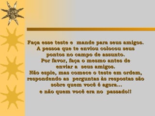 Faça esse teste e  mande para seus amigos.  A pessoa que te enviou colocou seus  pontos  n o campo de assunto.  Por favor, faça o mesmo antes de  enviar a  seus amigos.  Não espie, mas comece o teste em ordem,  respondendo as  perguntas às respostas  são  sobre quem você é agora... e não quem você era no  passado!!   