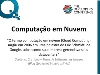Computação	
  em	
  Nuvem	
  
	
  
"O	
  termo	
  computação	
  em	
  nuvem	
  (Cloud	
  CompuDng)	
  
surgiu	
  em	
  2006	
  em	
  uma	
  palestra	
  de	
  Eric	
  Schmidt,	
  da	
  
Google,	
  sobre	
  como	
  sua	
  empresa	
  gerenciava	
  seus	
  
datacenters"	
  
Caetano,	
  Cris,ano	
  –	
  Teste	
  de	
  So1ware	
  nas	
  Nuvens	
  
(Blog	
  Qualister)	
  bit.ly/1ox7YNZ	
  
 