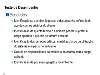 Teste de Desempenho
     Benefícios
       Identificação se o ambiente possui o desempenho suficiente de
       acordo com os critérios do cliente
       Identificação de quanto tempo o ambiente poderá suportar a
       carga aplicada e quando se tornará obsoleto
       Identificação dos períodos críticos e médias diárias de utilização
       do sistema e impacto no ambiente
       Cálculo de disponibilidade do ambiente de acordo com a carga
       aplicada
       Identificação de possíveis gargalos no ambiente


10
 