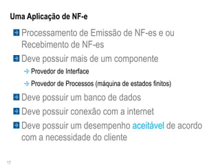 Uma Aplicação de NF-e
     Processamento de Emissão de NF-es e ou
     Recebimento de NF-es
     Deve possuir mais de um componente
       Provedor de Interface
       Provedor de Processos (máquina de estados finitos)
     Deve possuir um banco de dados
     Deve possuir conexão com a internet
     Deve possuir um desempenho aceitável de acordo
     com a necessidade do cliente

17
 