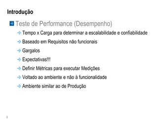 Introdução
    Teste de Performance (Desempenho)
      Tempo x Carga para determinar a escalabilidade e confiabilidade
      Baseado em Requisitos não funcionais
      Gargalos
      Expectativas!!!
      Definir Métricas para executar Medições
      Voltado ao ambiente e não à funcionalidade
      Ambiente similar ao de Produção




9
 