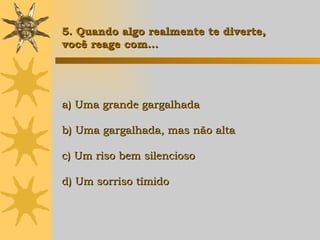 a) Uma grande gargalhada b) Uma gargalhada, mas não alta c) Um riso bem silencioso d) Um sorriso tímido   5. Quando algo realmente te diverte,  você reage com... 
