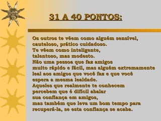 Os outros te vêem como alguém sensível, cauteloso, prático cuidadoso.  Te vêem como inteligente,  talentoso, mas modesto.  Não uma pessoa que faz amigos  muito rápido e fácil, mas alguém extremamente  leal aos amigos que você faz e que você  espera a mesma lealdade.  Aqueles que realmente te conhecem  percebem que é difícil abalar  sua confiança em amigos,  mas também que leva um bom tempo para  recuperá-la, se esta confiança se acaba. 31 A 40 PONTOS:   