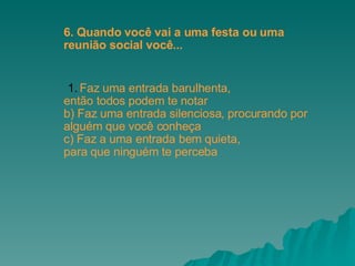 Faz uma entrada barulhenta,  então todos podem te notar b) Faz uma entrada silenciosa, procurando por  alguém que você conheça c) Faz a uma entrada bem quieta,  para que ninguém te perceba 6. Quando você vai a uma festa ou uma  reunião social você... 