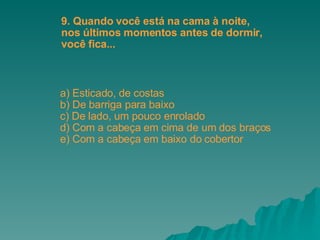 a) Esticado, de costas b) De barriga para baixo c) De lado, um pouco enrolado d) Com a cabeça em cima de um dos braços e) Com a cabeça em baixo do cobertor  9. Quando você está na cama à noite, nos últimos momentos antes de dormir,  você fica... 