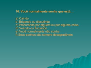 a) Caindo b) Brigando ou discutindo c) Procurando por alguém ou por alguma coisa d) Voando ou flutuando e) Você normalmente não sonha f) Seus sonhos são sempre desagradáveis 10. Você normalmente sonha que está… 