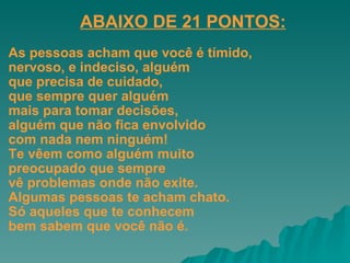 As pessoas acham que você é tímido,  nervoso, e indeciso, alguém  que precisa de cuidado,  que sempre quer alguém  mais para tomar decisões,  alguém que não fica envolvido  com nada nem ninguém!  Te vêem como alguém muito  preocupado que sempre  vê problemas onde não exite.  Algumas pessoas te acham chato.  Só aqueles que te conhecem  bem sabem que você não é. ABAIXO DE 21 PONTOS:   