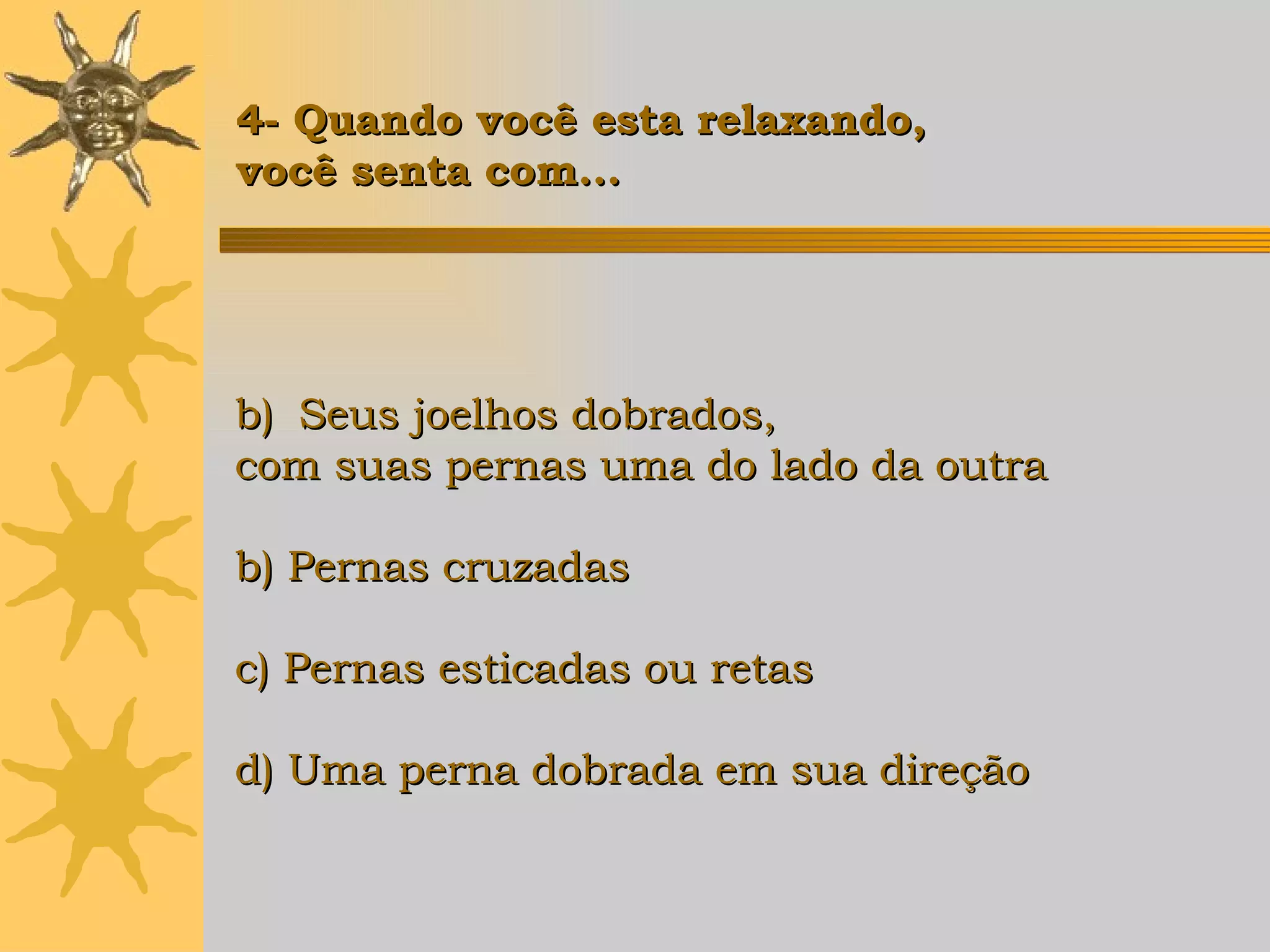 Seus joelhos dobrados,  com suas pernas uma do lado da outra b) Pernas cruzadas c) Pernas esticadas ou retas d) Uma perna dobrada em sua direção   4- Quando você esta relaxando,  você senta com... 