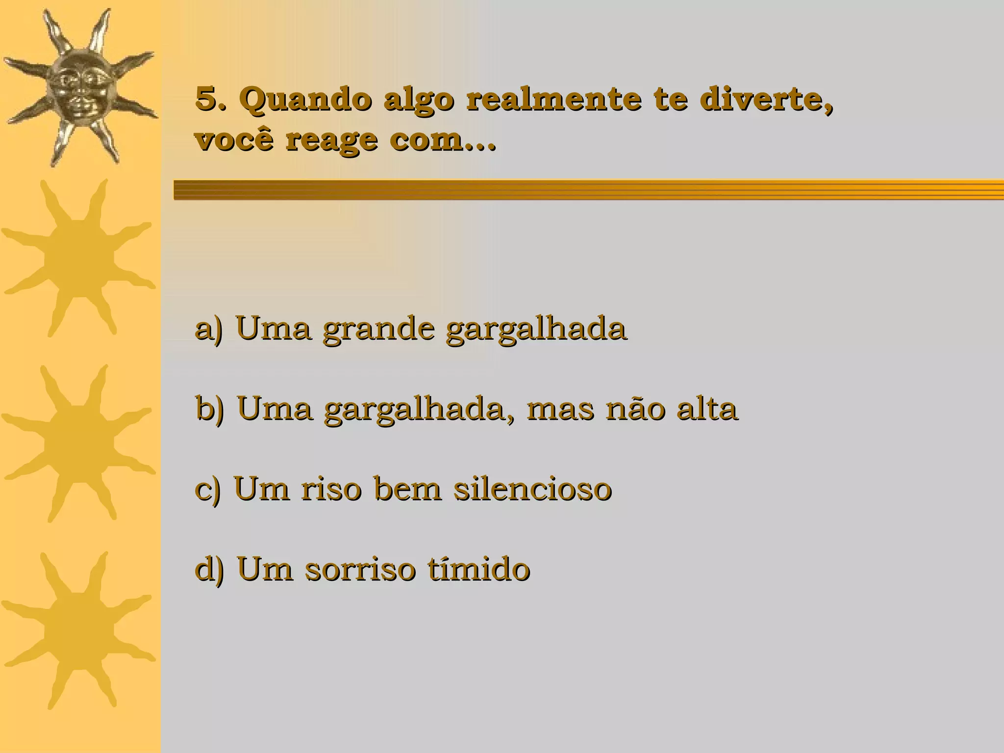 a) Uma grande gargalhada b) Uma gargalhada, mas não alta c) Um riso bem silencioso d) Um sorriso tímido   5. Quando algo realmente te diverte,  você reage com... 