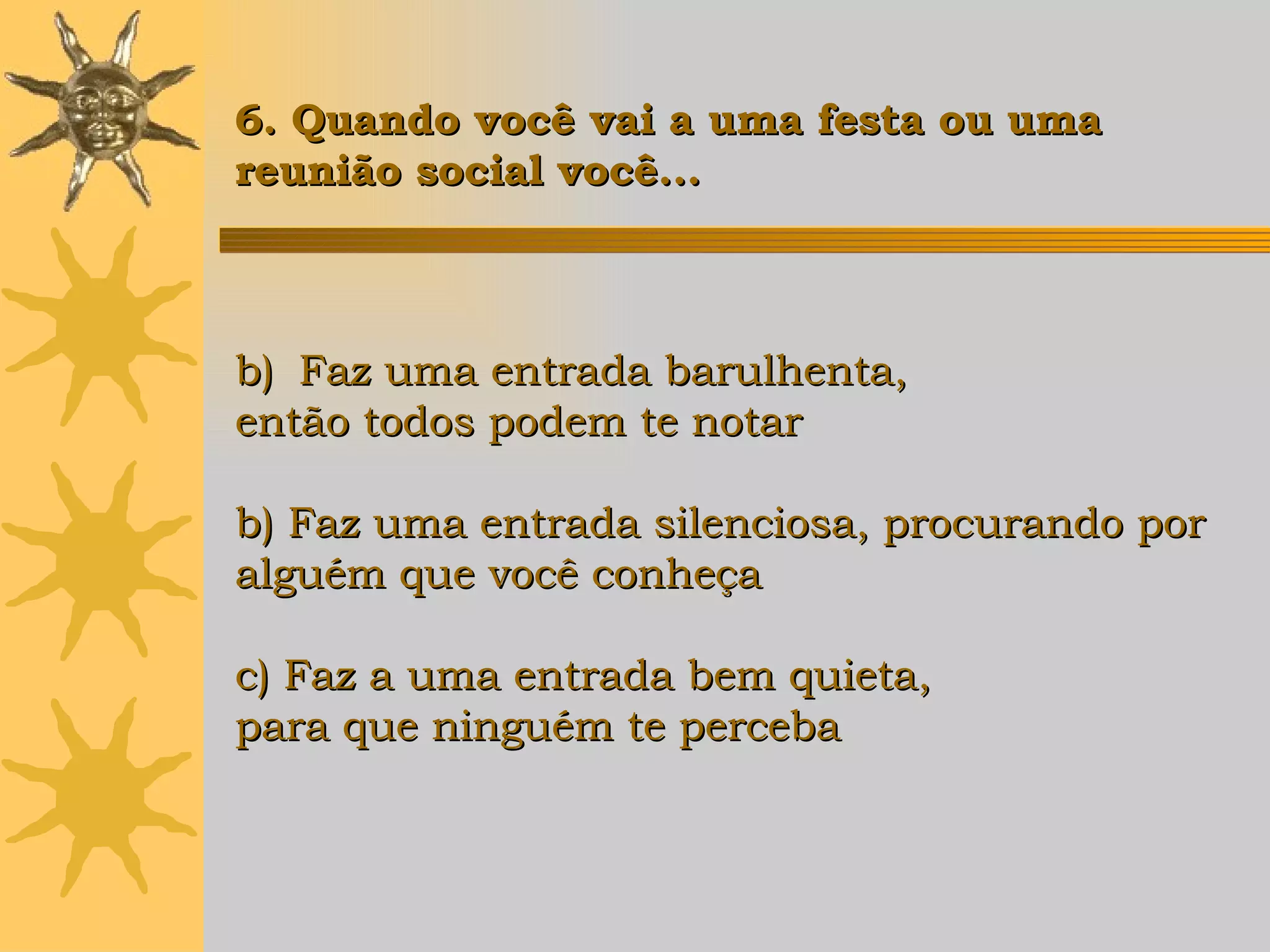 Faz uma entrada barulhenta,  então todos podem te notar b) Faz uma entrada silenciosa, procurando por  alguém que você conheça c) Faz a uma entrada bem quieta,  para que ninguém te perceba 6. Quando você vai a uma festa ou uma  reunião social você... 