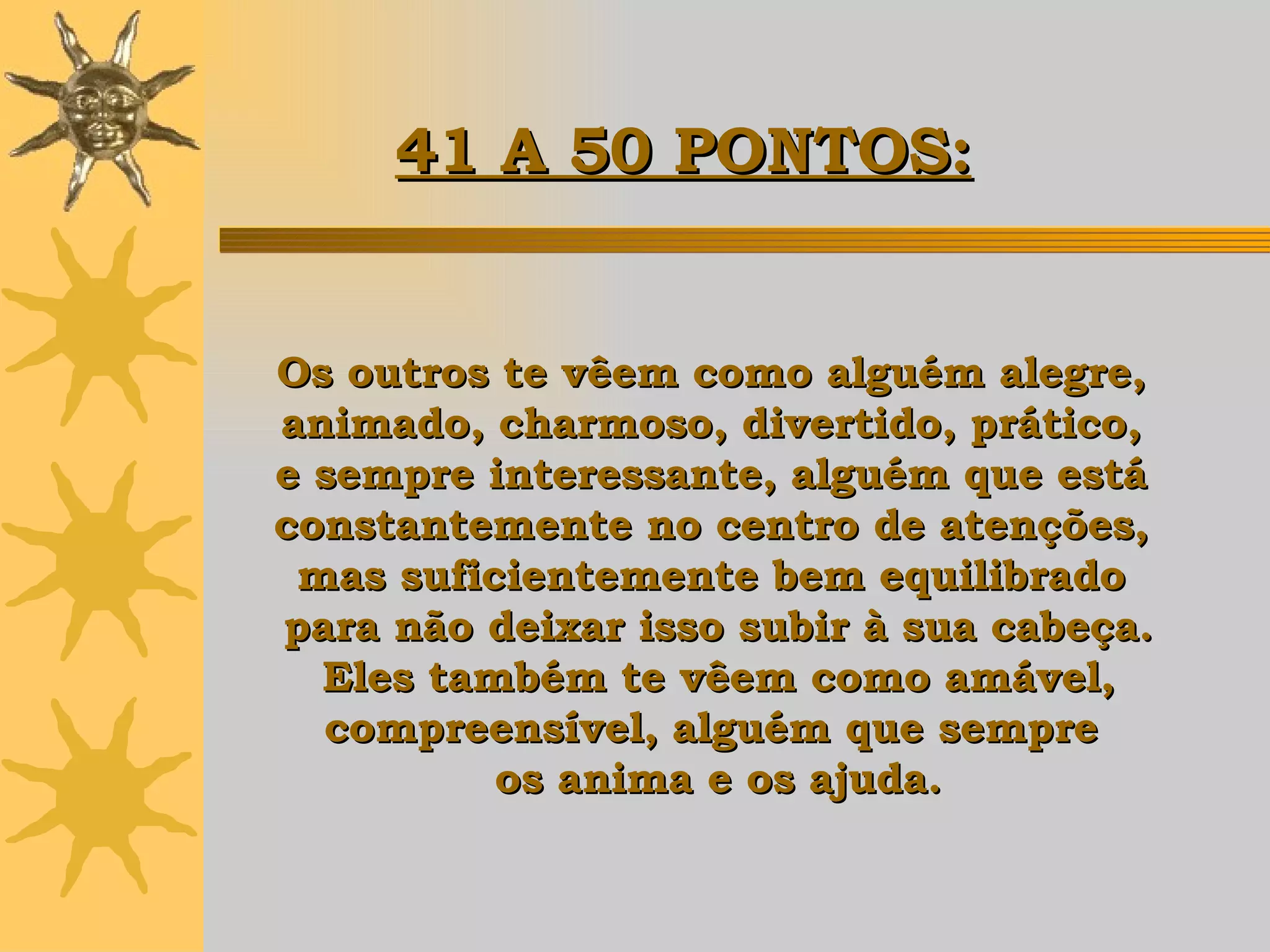 Os outros te vêem como alguém alegre,  animado, charmoso, divertido, prático,  e sempre interessante, alguém que está  constantemente no centro de atenções,  mas suficientemente bem equilibrado  para não deixar isso subir à sua cabeça. Eles também te vêem como amável,  compreensível, alguém que sempre  os anima e os ajuda. 41 A 50 PONTOS: 