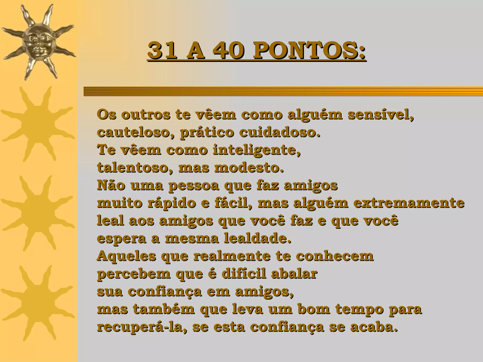 Os outros te vêem como alguém sensível, cauteloso, prático cuidadoso.  Te vêem como inteligente,  talentoso, mas modesto.  Não uma pessoa que faz amigos  muito rápido e fácil, mas alguém extremamente  leal aos amigos que você faz e que você  espera a mesma lealdade.  Aqueles que realmente te conhecem  percebem que é difícil abalar  sua confiança em amigos,  mas também que leva um bom tempo para  recuperá-la, se esta confiança se acaba. 31 A 40 PONTOS:   
