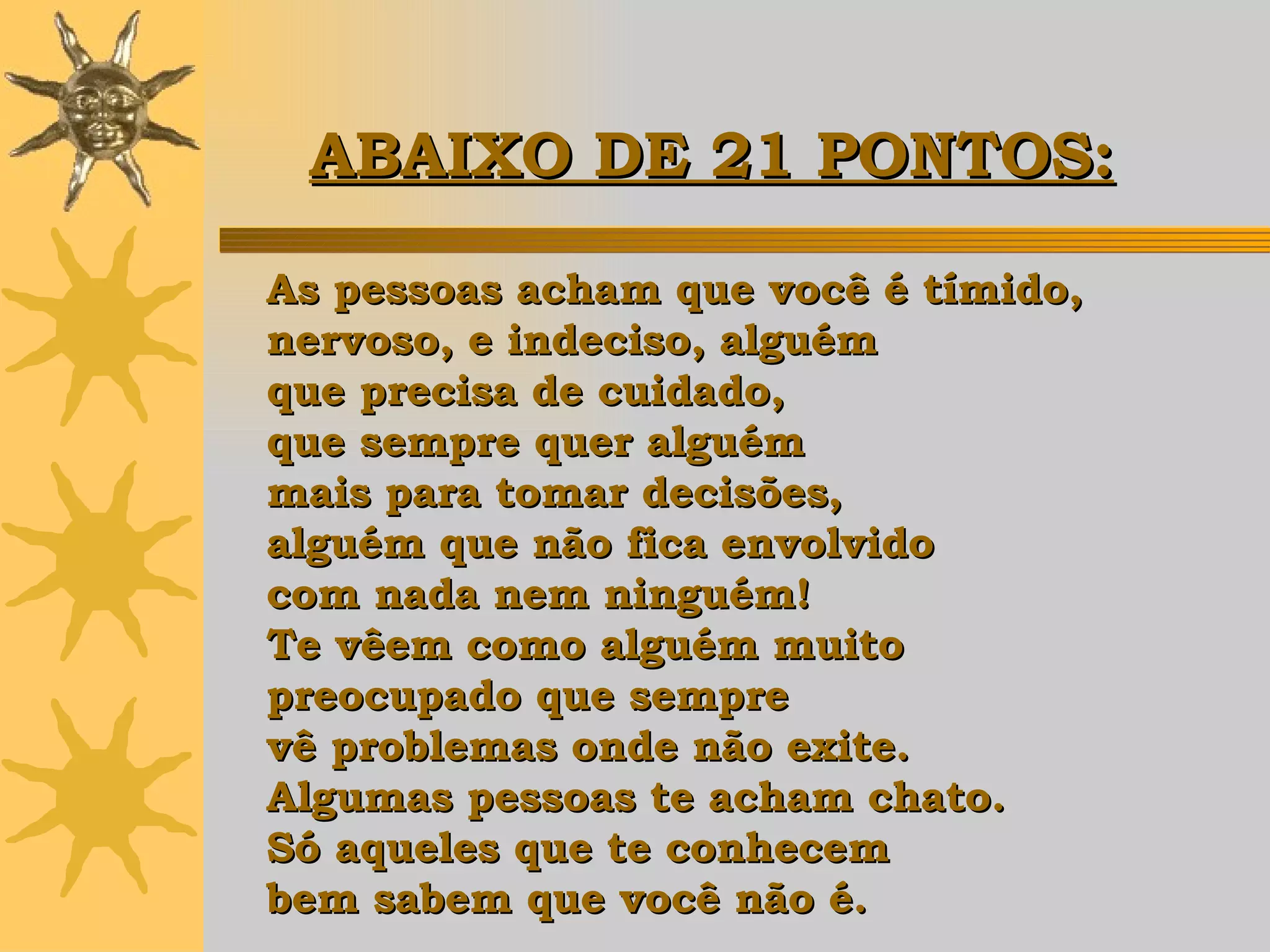 As pessoas acham que você é tímido,  nervoso, e indeciso, alguém  que precisa de cuidado,  que sempre quer alguém  mais para tomar decisões,  alguém que não fica envolvido  com nada nem ninguém!  Te vêem como alguém muito  preocupado que sempre  vê problemas onde não exite.  Algumas pessoas te acham chato.  Só aqueles que te conhecem  bem sabem que você não é. ABAIXO DE 21 PONTOS:   