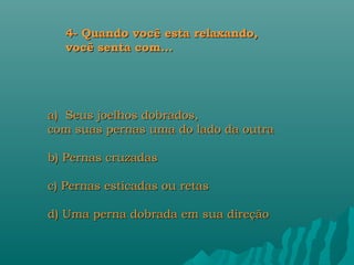 4- Quando você esta relaxando,
   você senta com...




a) Seus joelhos dobrados,
com suas pernas uma do lado da outra

b) Pernas cruzadas

c) Pernas esticadas ou retas

d) Uma perna dobrada em sua direção
 