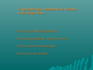 5. Quando algo realmente te diverte,
você reage com...




a) Uma grande gargalhada

b) Uma gargalhada, mas não alta

c) Um riso bem silencioso

d) Um sorriso tímido
 