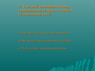 7. Você está trabalhando duro,
concentrando-se muito e alguém
te interrompe você:




a) Dá boas vindas a interrupção

b) Se sente extremamente irritado

c) Varia entre os dois extremos
 