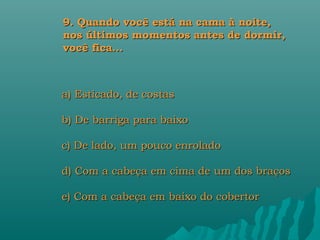 9. Quando você está na cama à noite,
nos últimos momentos antes de dormir,
você fica...



a) Esticado, de costas

b) De barriga para baixo

c) De lado, um pouco enrolado

d) Com a cabeça em cima de um dos braços

e) Com a cabeça em baixo do cobertor
 