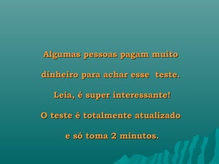 Algumas pessoas pagam muito

dinheiro para achar esse  teste.

  Leia, é super interessante!

O teste é totalmente atualizado

     e só toma 2 minutos.
 