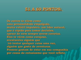 51 A 60 PONTOS:

Os outros te vêem como
uma personalidade empolgada,
muito volátil impulsiva, um líder natural,
que é rápido para tomar decisões,
apesar de nem sempre serem corretas.
Eles te vêem como corajoso,
aventureiro alguém que
 irá tentar qualquer coisa uma vez,
alguém que gosta de aventuras.
Pessoas gostam de estar em sua companhia
por causa do entusiasmo que você reflete.
 
