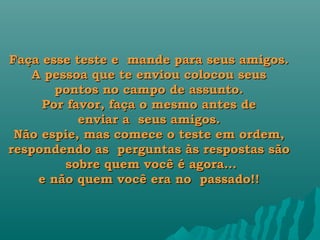 Faça esse teste e  mande para seus amigos.
   A pessoa que te enviou colocou seus
       pontos no campo de assunto.
     Por favor, faça o mesmo antes de
           enviar a  seus amigos.
 Não espie, mas comece o teste em ordem,
respondendo as  perguntas às respostas são
        sobre quem você é agora...
    e não quem você era no  passado!!
 