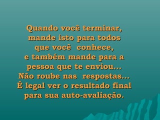 Quando você terminar,
   mande isto para todos
     que você  conhece,
  e também mande para a
  pessoa que te enviou...
Não roube nas  respostas...
É legal ver o resultado final
 para sua auto-avaliação.
 