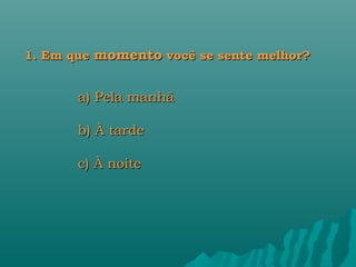 1. Em que momento você se sente melhor?


       a) Pela manhã

       b) À tarde

       c) À noite
 