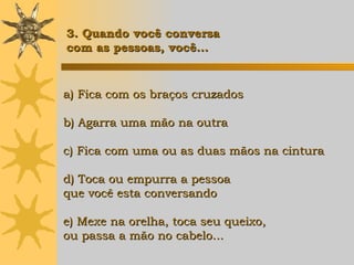 a) Fica com os braços cruzados b) Agarra uma mão na outra c) Fica com uma ou as duas mãos na cintura d) Toca ou empurra a pessoa  que você esta conversando e) Mexe na orelha, toca seu queixo, ou passa a mão no cabelo... 3. Quando você conversa  com as pessoas, você... 