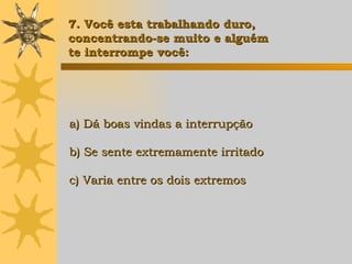 a) Dá boas vindas a interrupção b) Se sente extremamente irritado c) Varia entre os dois extremos 7. Você esta trabalhando duro,  concentrando-se muito e alguém  te interrompe você: 