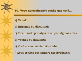 a) Caindo b) Brigando ou discutindo c) Procurando por alguém ou por alguma coisa d) Voando ou flutuando e) Você normalmente não sonha f) Seus sonhos são sempre desagradáveis 10. Você normalmente sonhe que está… 