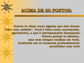 Outros te vêem como alguém que eles devem  "lidar com cuidado". Você é visto como convencido,  egocêntrico, e que é extremamente dominante. Outros podem te admirar,  mas nem sempre confiam em você,  hesitando em se tornarem profundamente  envolvidos com você . ACIMA DE 60 PONTOS: 